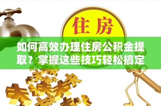 曲江如何高效办理住房公积金提取？掌握这些技巧轻松搞定