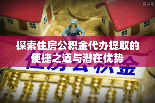 曲江探索住房公积金代办提取的便捷之道与潜在优势