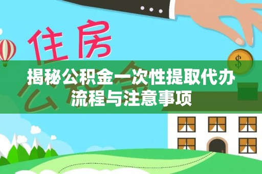 曲江揭秘公积金一次性提取代办流程与注意事项