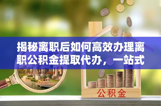 曲江揭秘离职后如何高效办理离职公积金提取代办，一站式服务全解析