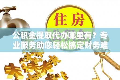 曲江公积金提取代办哪里有？专业服务助您轻松搞定财务难题