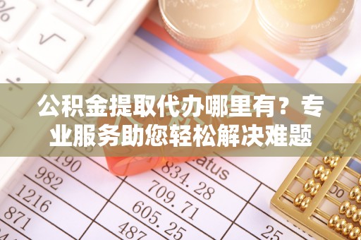 曲江公积金提取代办哪里有？专业服务助您轻松解决难题