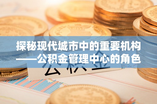曲江探秘现代城市中的重要机构——公积金管理中心的角色与使命
