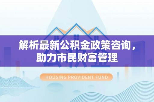 曲江解析最新公积金政策咨询，助力市民财富管理