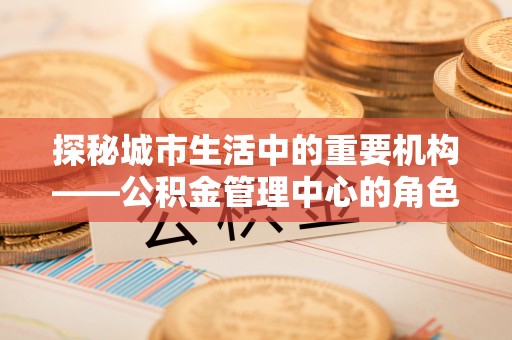 曲江探秘城市生活中的重要机构——公积金管理中心的角色与意义