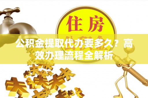 曲江公积金提取代办要多久？高效办理流程全解析