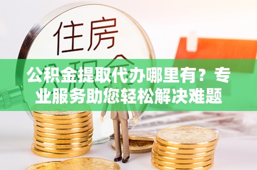 曲江公积金提取代办哪里有？专业服务助您轻松解决难题
