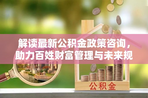 曲江解读最新公积金政策咨询，助力百姓财富管理与未来规划